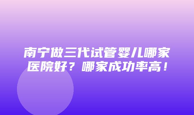 南宁做三代试管婴儿哪家医院好？哪家成功率高！