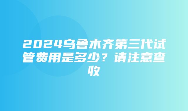 2024乌鲁木齐第三代试管费用是多少？请注意查收