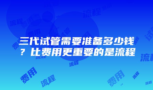 三代试管需要准备多少钱？比费用更重要的是流程