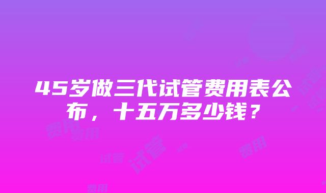 45岁做三代试管费用表公布，十五万多少钱？