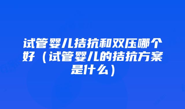 试管婴儿拮抗和双压哪个好（试管婴儿的拮抗方案是什么）