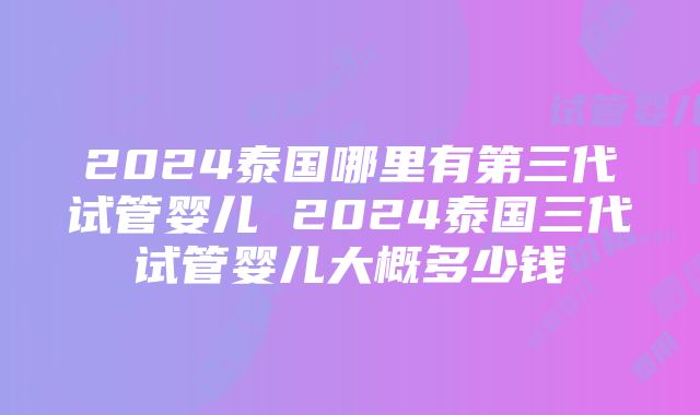 2024泰国哪里有第三代试管婴儿 2024泰国三代试管婴儿大概多少钱