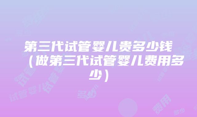 第三代试管婴儿贵多少钱（做第三代试管婴儿费用多少）