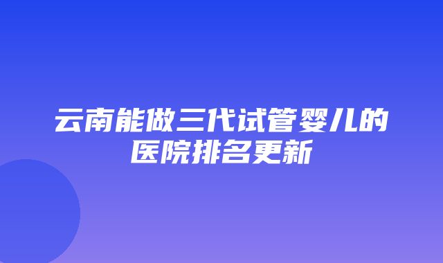 云南能做三代试管婴儿的医院排名更新