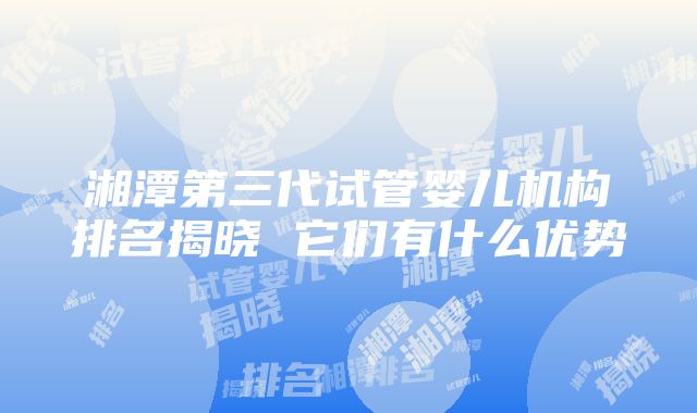 湘潭第三代试管婴儿机构排名揭晓 它们有什么优势