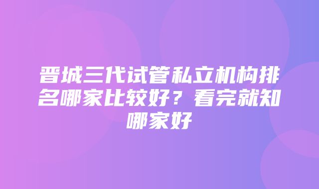 晋城三代试管私立机构排名哪家比较好？看完就知哪家好