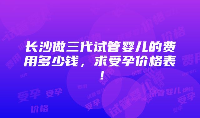 长沙做三代试管婴儿的费用多少钱，求受孕价格表！