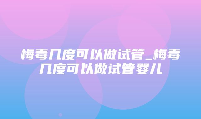 梅毒几度可以做试管_梅毒几度可以做试管婴儿