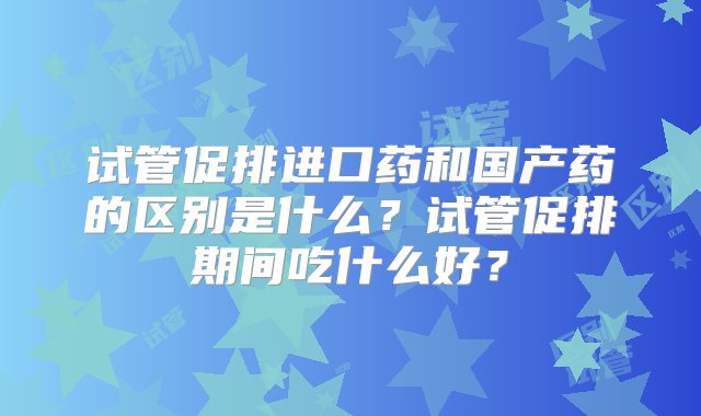 试管促排进口药和国产药的区别是什么？试管促排期间吃什么好？