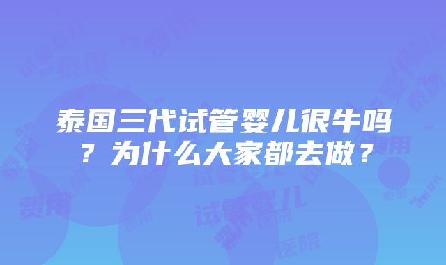 泰国三代试管婴儿很牛吗？为什么大家都去做？