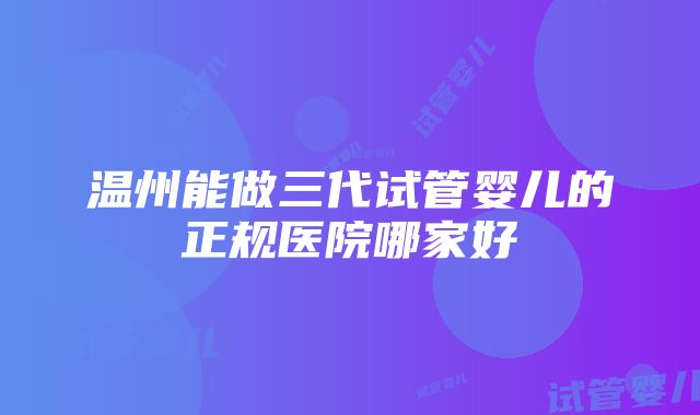 温州能做三代试管婴儿的正规医院哪家好