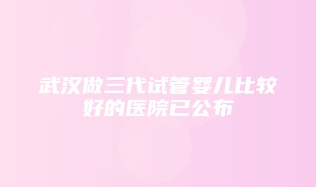 武汉做三代试管婴儿比较好的医院已公布