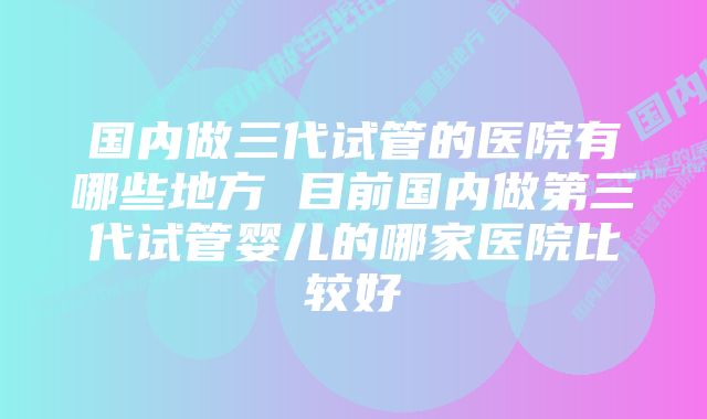 国内做三代试管的医院有哪些地方 目前国内做第三代试管婴儿的哪家医院比较好