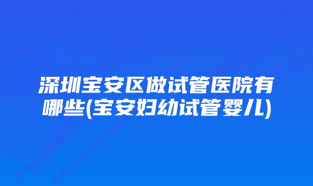 深圳宝安区做试管医院有哪些(宝安妇幼试管婴儿)