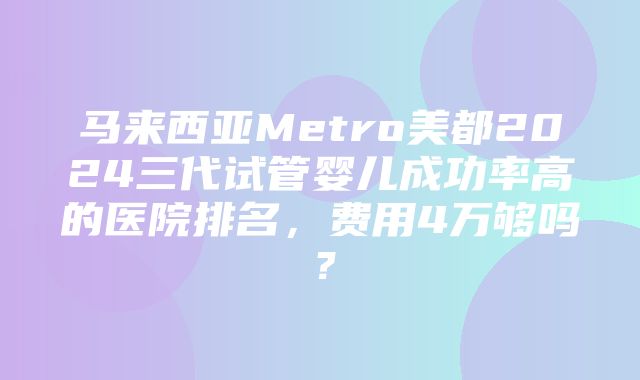 马来西亚Metro美都2024三代试管婴儿成功率高的医院排名，费用4万够吗？