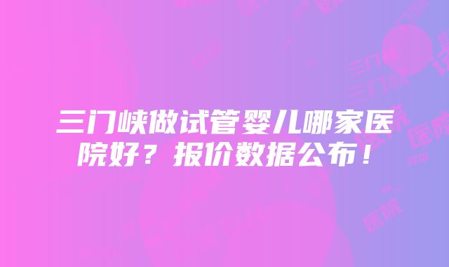 三门峡做试管婴儿哪家医院好？报价数据公布！