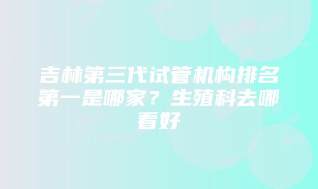 吉林第三代试管机构排名第一是哪家？生殖科去哪看好