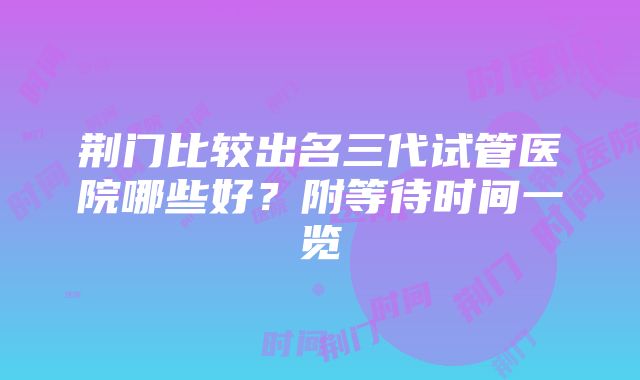 荆门比较出名三代试管医院哪些好？附等待时间一览