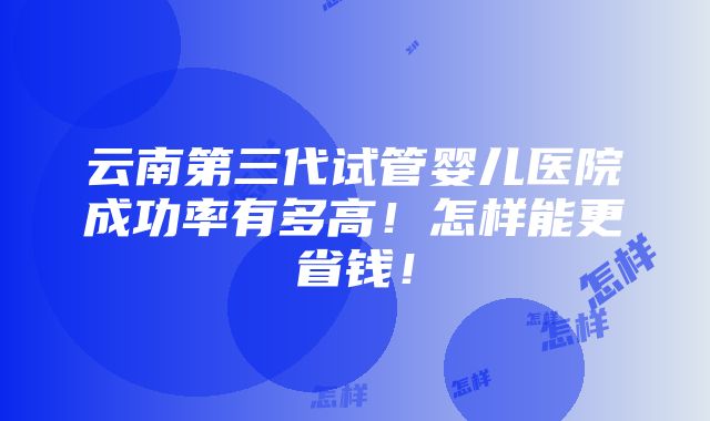 云南第三代试管婴儿医院成功率有多高！怎样能更省钱！