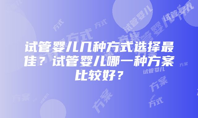 试管婴儿几种方式选择最佳？试管婴儿哪一种方案比较好？