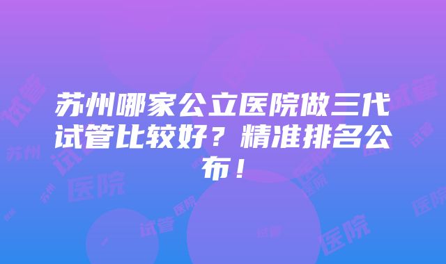 苏州哪家公立医院做三代试管比较好？精准排名公布！