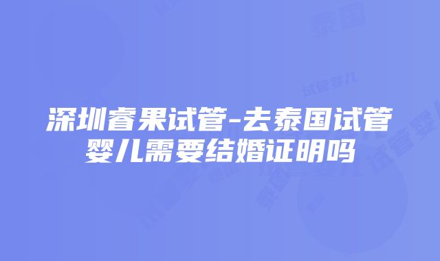 深圳睿果试管-去泰国试管婴儿需要结婚证明吗