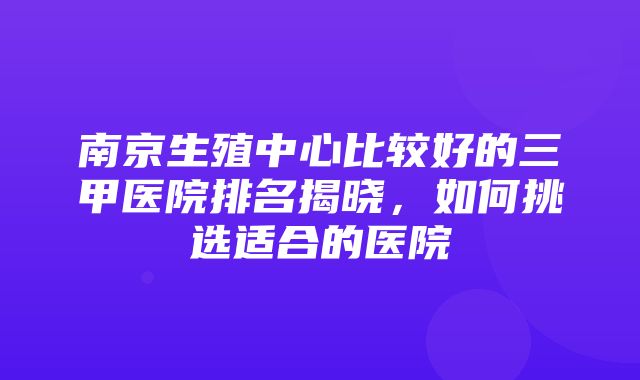 南京生殖中心比较好的三甲医院排名揭晓，如何挑选适合的医院