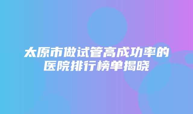 太原市做试管高成功率的医院排行榜单揭晓