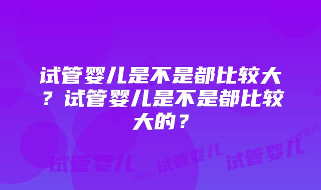 试管婴儿是不是都比较大？试管婴儿是不是都比较大的？