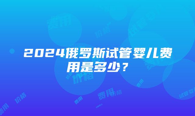 2024俄罗斯试管婴儿费用是多少？