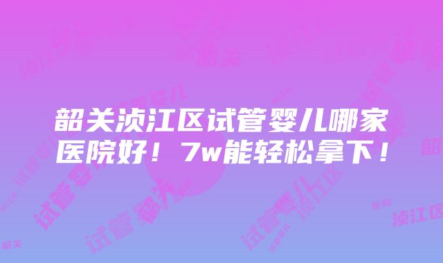 韶关浈江区试管婴儿哪家医院好！7w能轻松拿下！