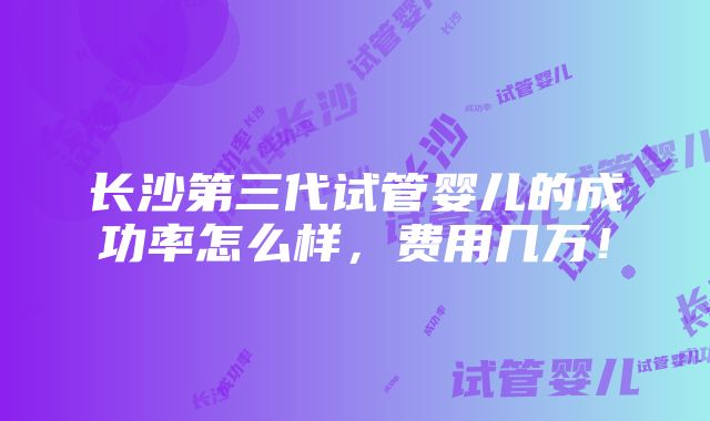 长沙第三代试管婴儿的成功率怎么样，费用几万！