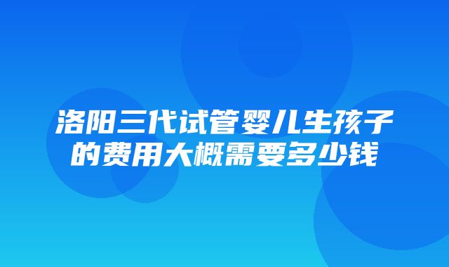 洛阳三代试管婴儿生孩子的费用大概需要多少钱