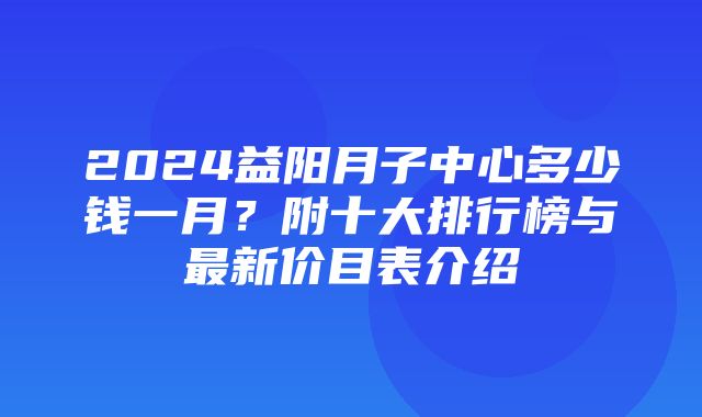 2024益阳月子中心多少钱一月？附十大排行榜与最新价目表介绍