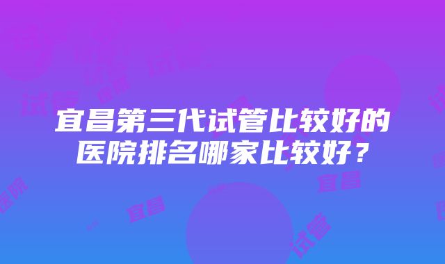 宜昌第三代试管比较好的医院排名哪家比较好？