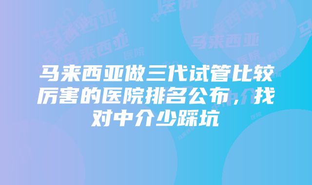 马来西亚做三代试管比较厉害的医院排名公布，找对中介少踩坑