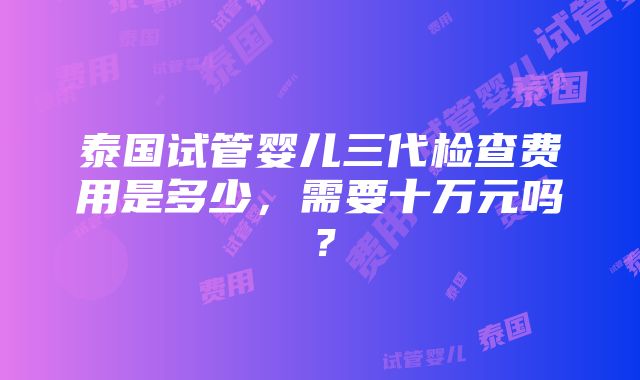 泰国试管婴儿三代检查费用是多少，需要十万元吗？