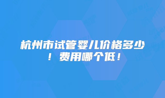 杭州市试管婴儿价格多少！费用哪个低！