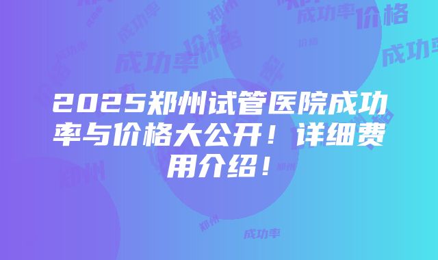 2025郑州试管医院成功率与价格大公开！详细费用介绍！