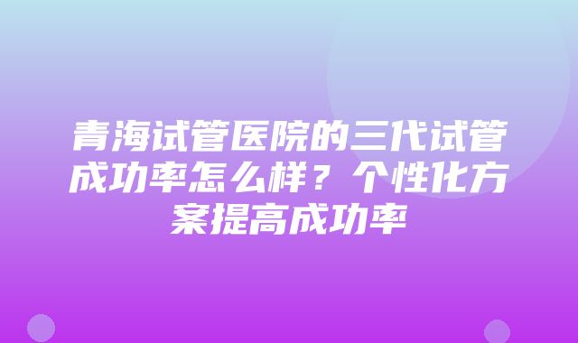 青海试管医院的三代试管成功率怎么样？个性化方案提高成功率