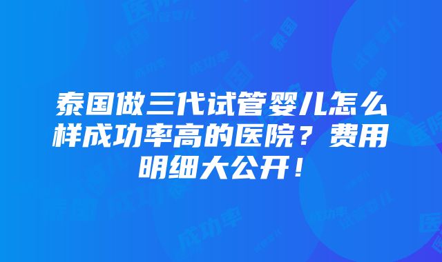 泰国做三代试管婴儿怎么样成功率高的医院？费用明细大公开！