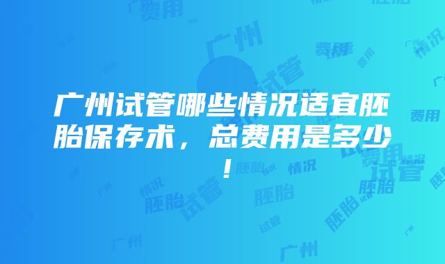 广州试管哪些情况适宜胚胎保存术，总费用是多少！