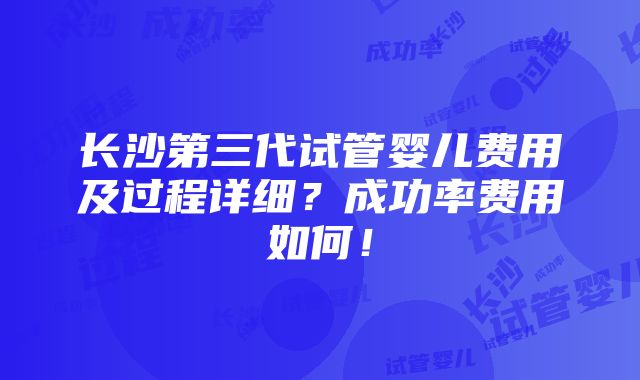 长沙第三代试管婴儿费用及过程详细？成功率费用如何！