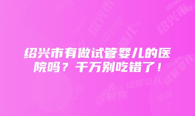 绍兴市有做试管婴儿的医院吗？千万别吃错了！