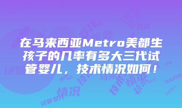 在马来西亚Metro美都生孩子的几率有多大三代试管婴儿，技术情况如何！