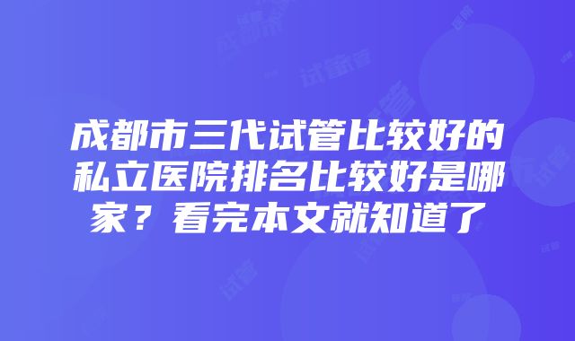 成都市三代试管比较好的私立医院排名比较好是哪家？看完本文就知道了