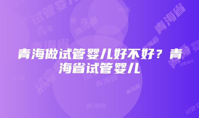 青海做试管婴儿好不好？青海省试管婴儿