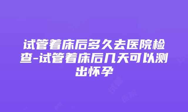 试管着床后多久去医院检查-试管着床后几天可以测出怀孕