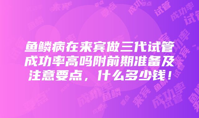 鱼鳞病在来宾做三代试管成功率高吗附前期准备及注意要点，什么多少钱！