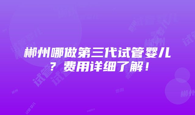 郴州哪做第三代试管婴儿？费用详细了解！